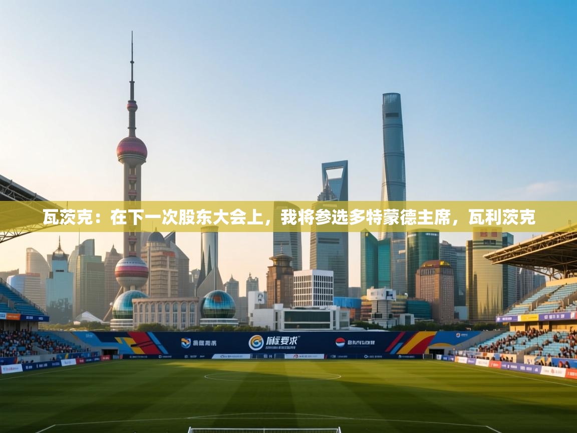 云开体育app网页版入口-瓦茨克：在下一次股东大会上，我将参选多特蒙德主席，瓦利茨克