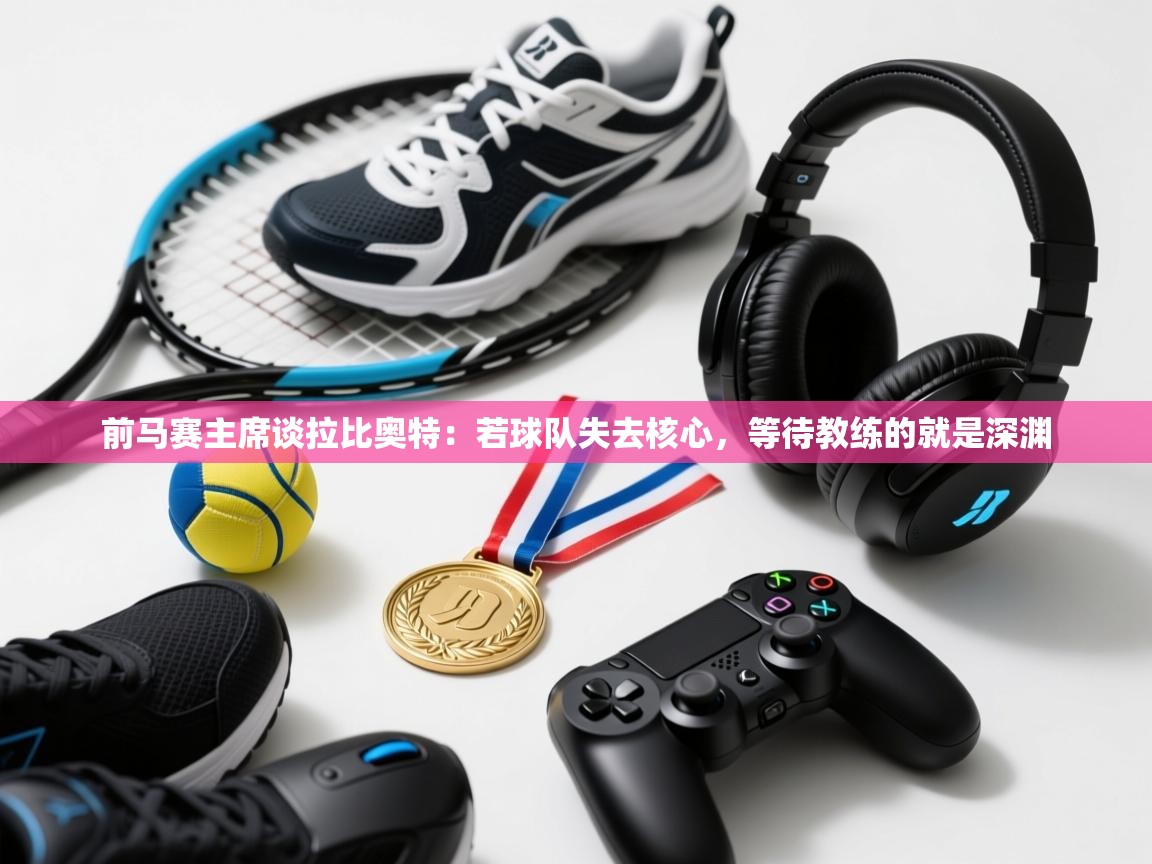 开云体育app下载-前马赛主席谈拉比奥特：若球队失去核心，等待教练的就是深渊